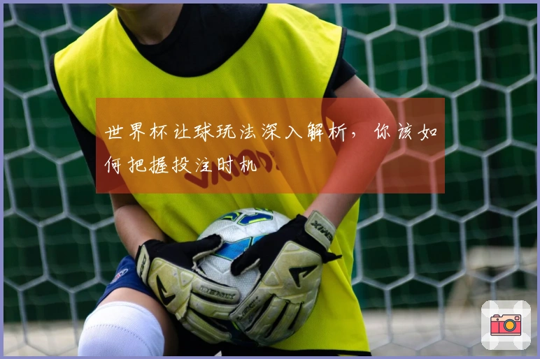 世界杯让球玩法深入解析，你该如何把握投注时机