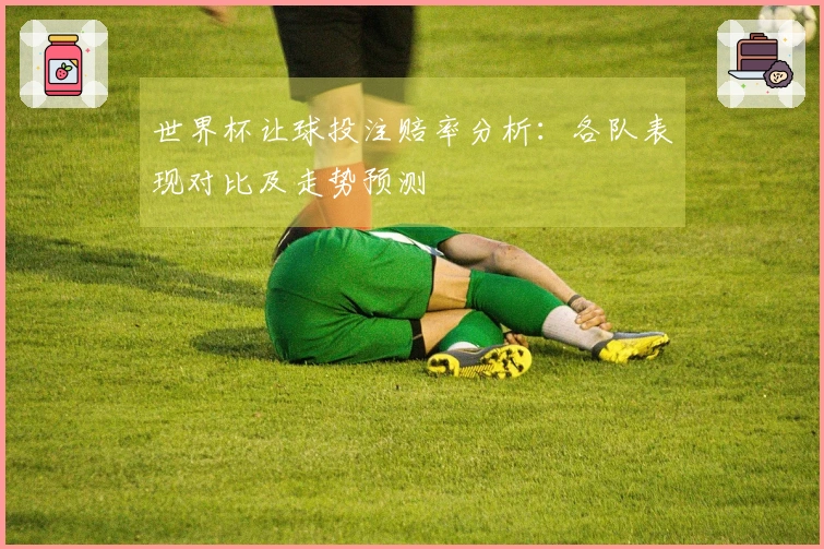 世界杯让球投注赔率分析:各队表现对比及走势预测